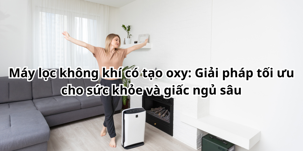 Máy lọc không khí có tạo oxy: Giải pháp tối ưu cho sức khỏe và giấc ngủ sâu